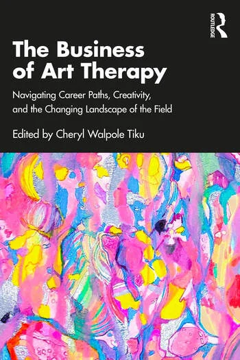 The Business of Art Therapy Navigating Career Paths, Creativity, and the Changing Landscape of the Field Edited By Cheryl Walpole Tiku