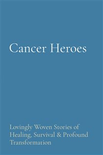 Cancer Heroes Lovingly Woven Stories of Healing, Survival & Profound Transformation
